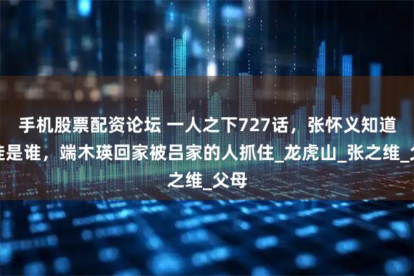 手机股票配资论坛 一人之下727话，张怀义知道叛徒是谁，端木瑛回家被吕家的人抓住_龙虎山_张之维_父母