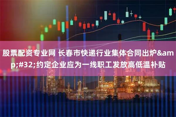 股票配资专业网 长春市快递行业集体合同出炉&#32;约定企业应为一线职工发放高低温补贴