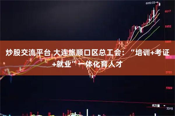 炒股交流平台 大连旅顺口区总工会：“培训+考证+就业”一体化育人才
