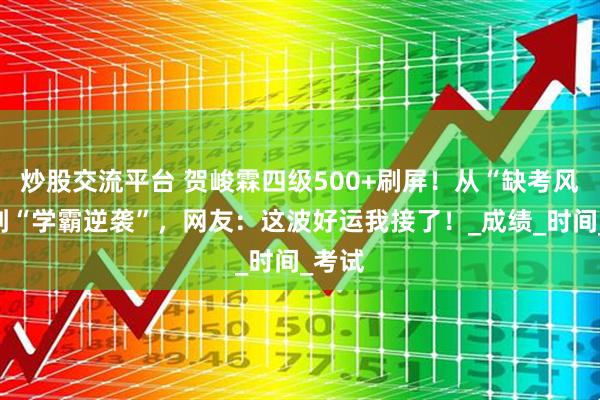 炒股交流平台 贺峻霖四级500+刷屏！从“缺考风波”到“学霸逆袭”，网友：这波好运我接了！_成绩_时间_考试