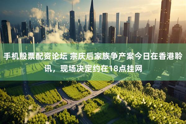 手机股票配资论坛 宗庆后家族争产案今日在香港聆讯，现场决定约在18点挂网