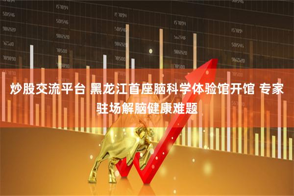炒股交流平台 黑龙江首座脑科学体验馆开馆 专家驻场解脑健康难题