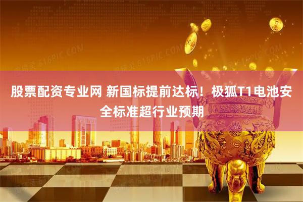 股票配资专业网 新国标提前达标！极狐T1电池安全标准超行业预期