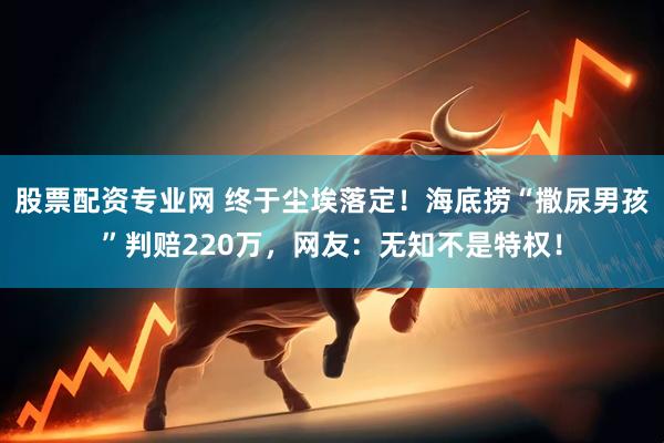 股票配资专业网 终于尘埃落定！海底捞“撒尿男孩”判赔220万，网友：无知不是特权！
