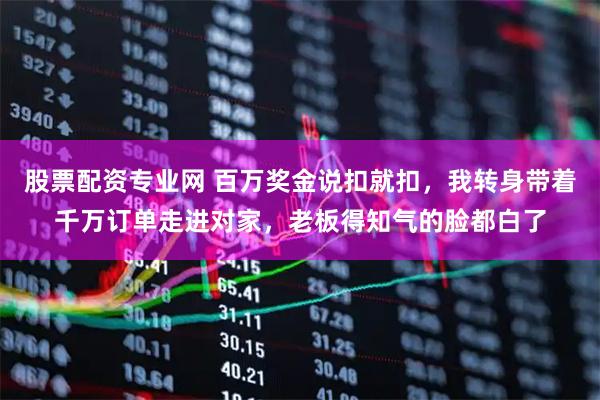 股票配资专业网 百万奖金说扣就扣，我转身带着千万订单走进对家，老板得知气的脸都白了