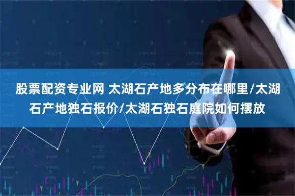 股票配资专业网 太湖石产地多分布在哪里/太湖石产地独石报价/太湖石独石庭院如何摆放